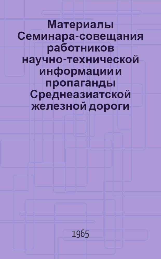 Материалы Семинара-совещания работников научно-технической информации и пропаганды Среднеазиатской железной дороги. [21-22 сентября 1964 г.]