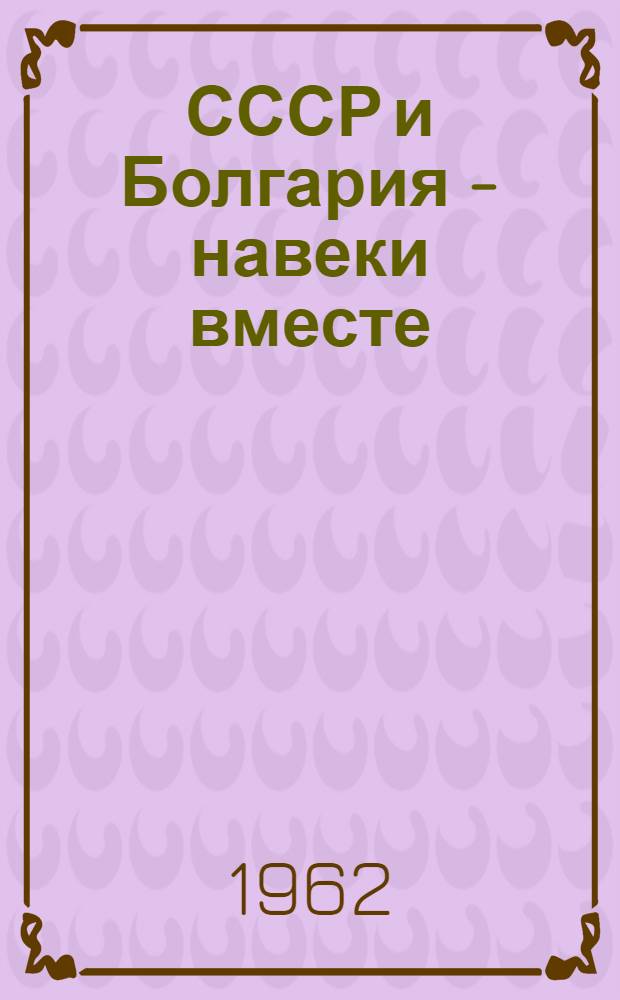 СССР и Болгария - навеки вместе : Пребывание Советской парт.-правительств. делегации во главе с Первым секретарем ЦК КПСС Пред. Совета Министров СССР т. Н.С. Хрущевым в Нар. Республике Болгарии. 14-20 мая 1962 г