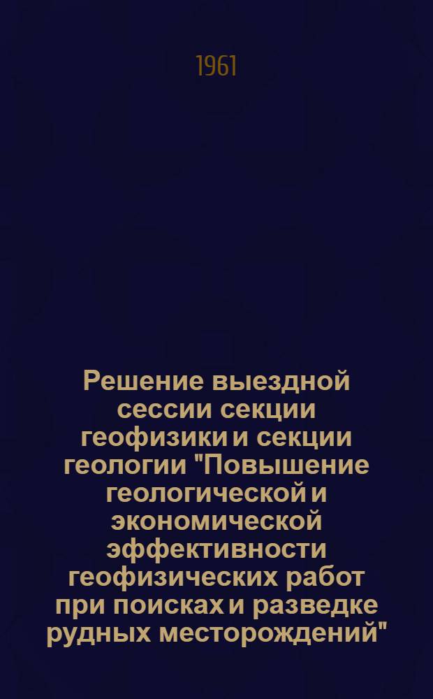 Решение выездной сессии секции геофизики и секции геологии "Повышение геологической и экономической эффективности геофизических работ при поисках и разведке рудных месторождений" : Утв. 19/V 1961 г.