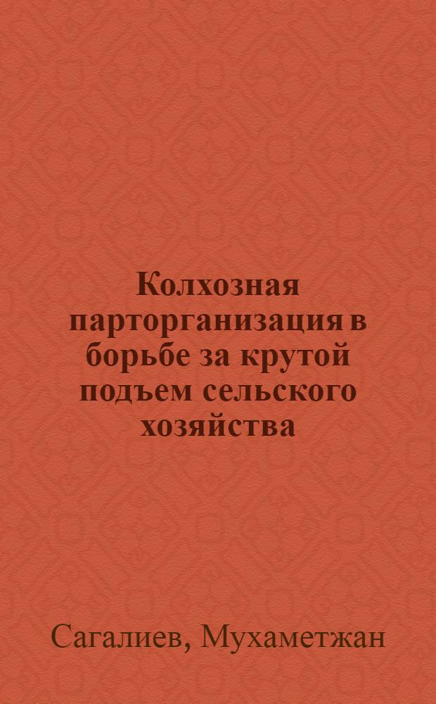 Колхозная парторганизация в борьбе за крутой подъем сельского хозяйства : (Из опыта работы парт. организации колхоза "Красные Горные Орлы" Урджарского района Семипалат. обл.)