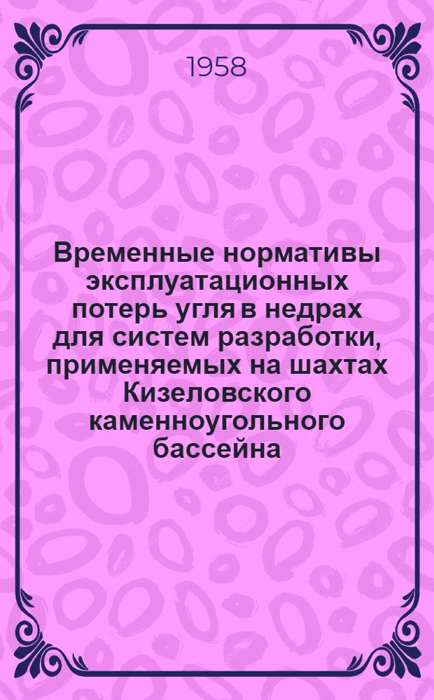 Временные нормативы эксплуатационных потерь угля в недрах для систем разработки, применяемых на шахтах Кизеловского каменноугольного бассейна : Утв. М-вом угольной пром-сти СССР 28/I 1957 г
