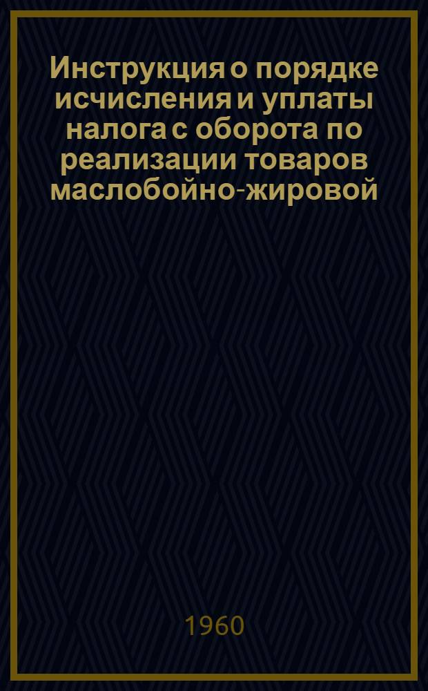 Инструкция о порядке исчисления и уплаты налога с оборота по реализации товаров маслобойно-жировой, маргариновой, парфюмерно-косметической, крахмалопаточной и хлебопекарной промышленности : Вводится в действие с 1 янв. 1961 г.