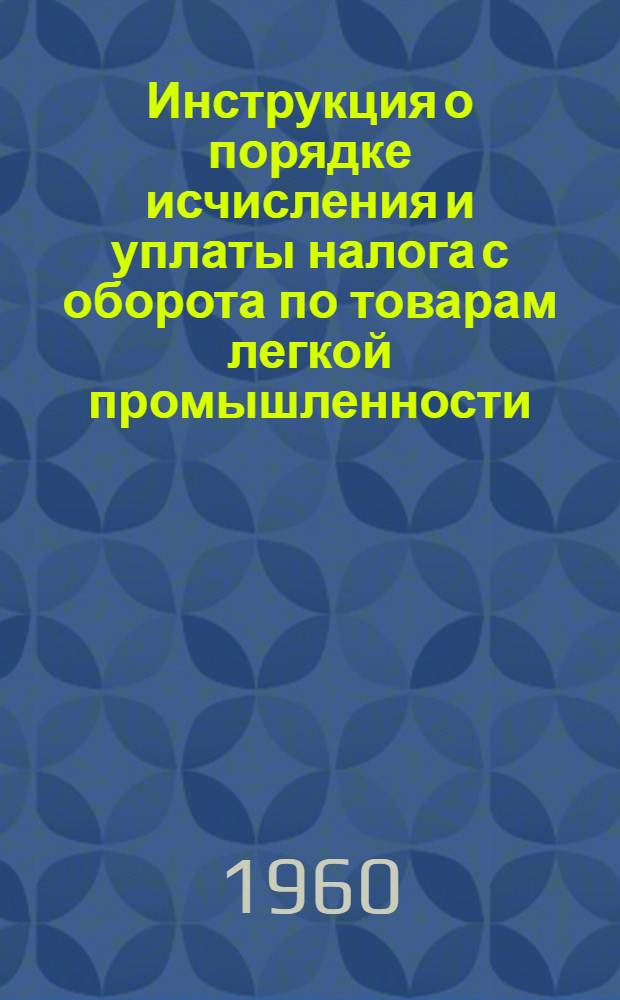Инструкция о порядке исчисления и уплаты налога с оборота по товарам легкой промышленности; Указания о порядке составления торговыми и выходными базами (конторами) текстильторгов, обувьторгов и торгодежды налоговых отчетов и о проверке их финансовыми органами: От 15 авг. 1960 г. № 285 / М-во финансов СССР