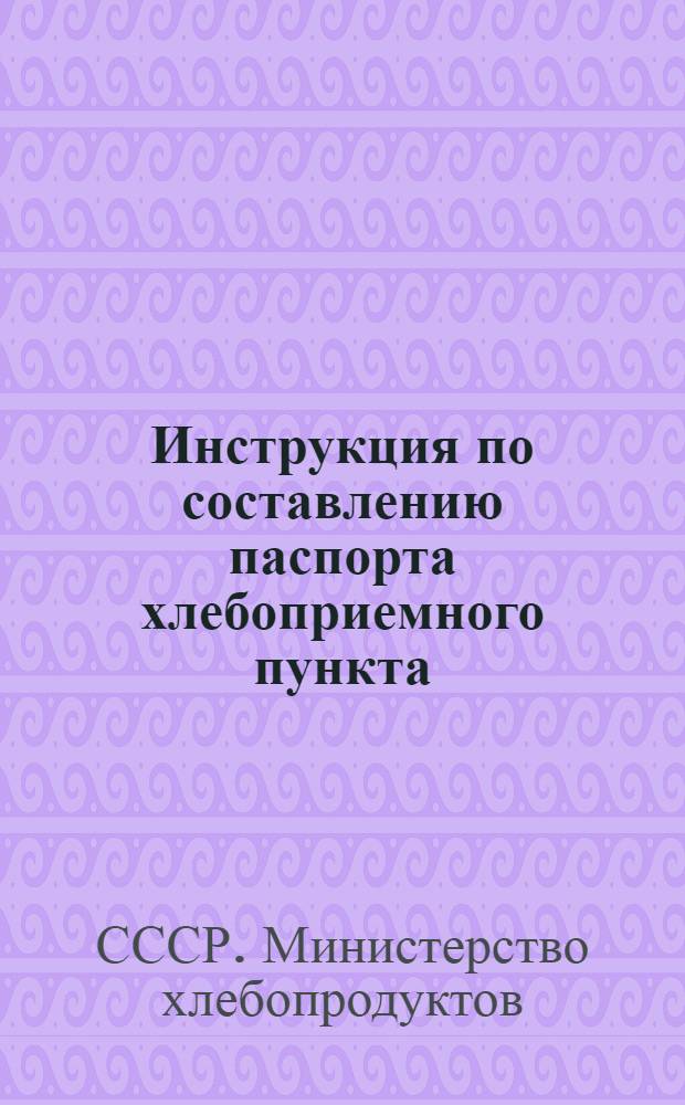 Инструкция по составлению паспорта хлебоприемного пункта (реализационной базы) Министерства хлебопродуктов СССР : Утв. 18/VIII 1958 г.