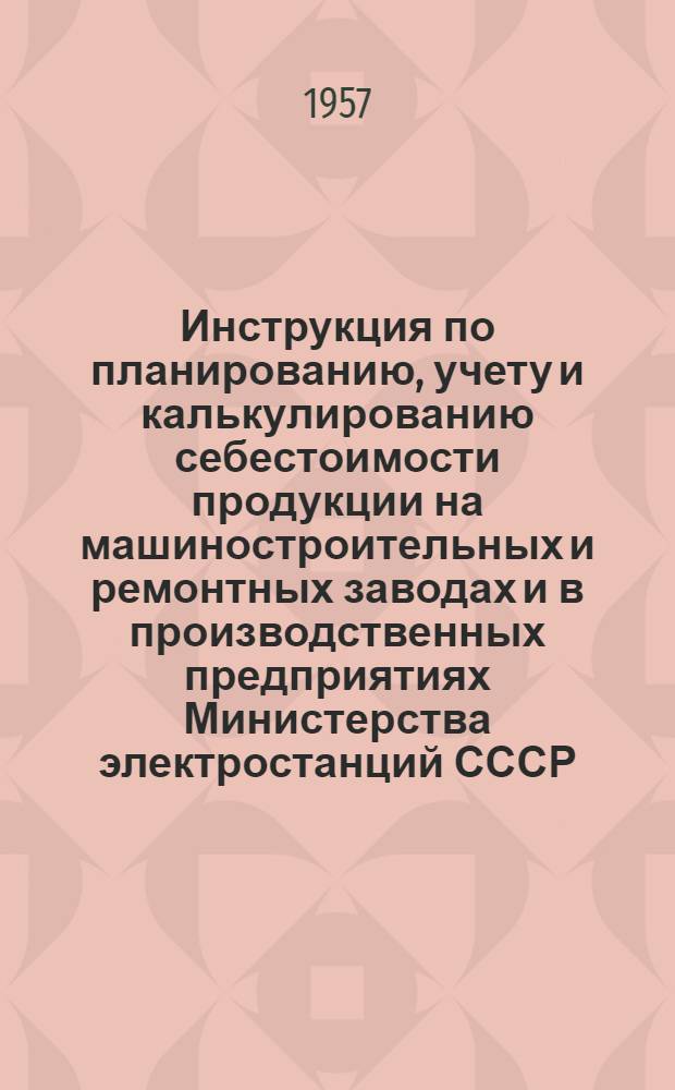 Инструкция по планированию, учету и калькулированию себестоимости продукции на машиностроительных и ремонтных заводах и в производственных предприятиях Министерства электростанций СССР : Утв. 16/X 1956 г.