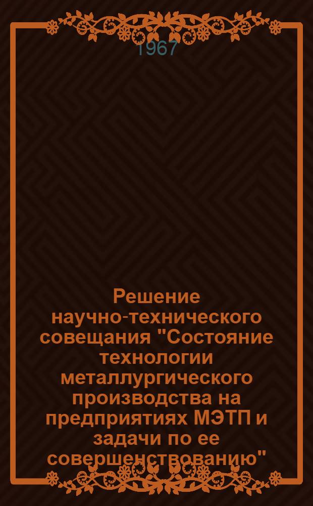 Решение научно-технического совещания "Состояние технологии металлургического производства на предприятиях МЭТП и задачи по ее совершенствованию". (Ленинград, НИИТмаш, 5-7 апреля 1967 г.)