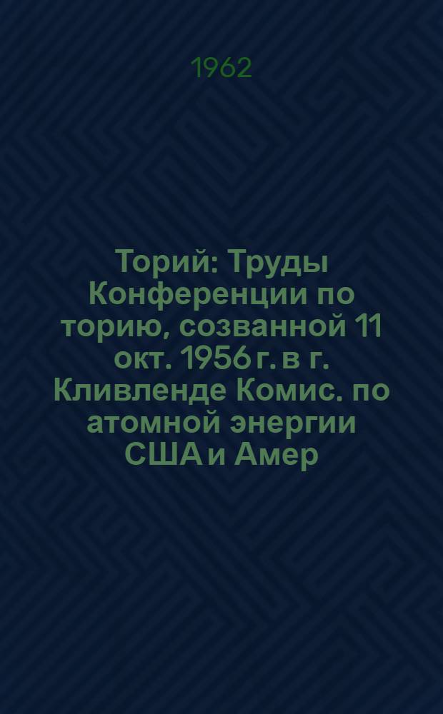 Торий : Труды Конференции по торию, созванной 11 окт. 1956 г. в г. Кливленде Комис. по атомной энергии США и Амер. о-вом металловедения