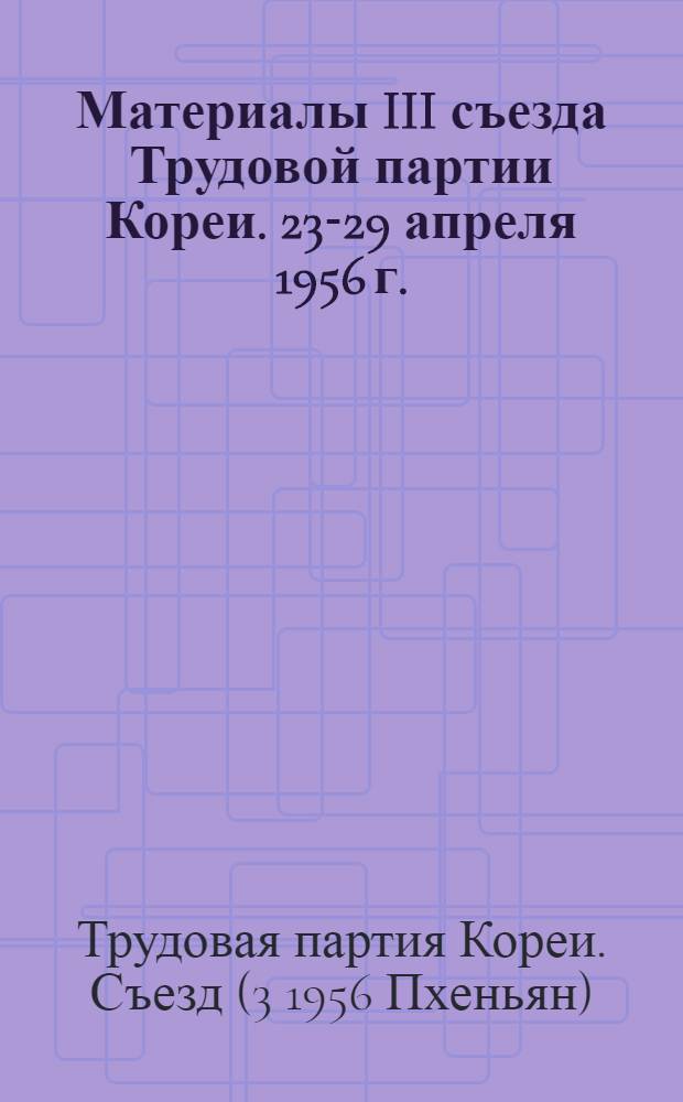 Материалы III съезда Трудовой партии Кореи. 23-29 апреля 1956 г. : Пер. с корейск.