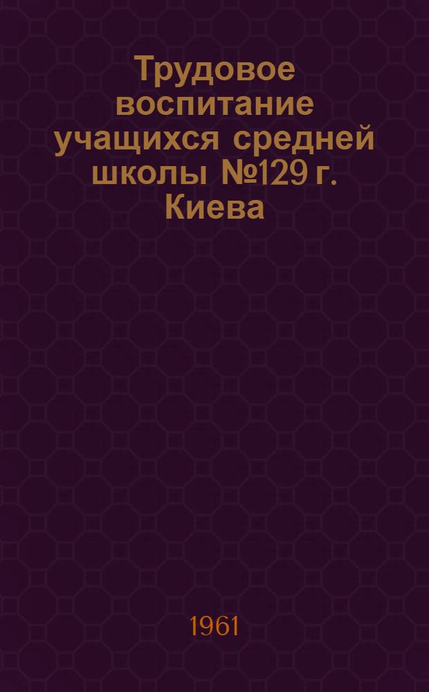 Трудовое воспитание учащихся средней школы № 129 г. Киева : Сборник статей