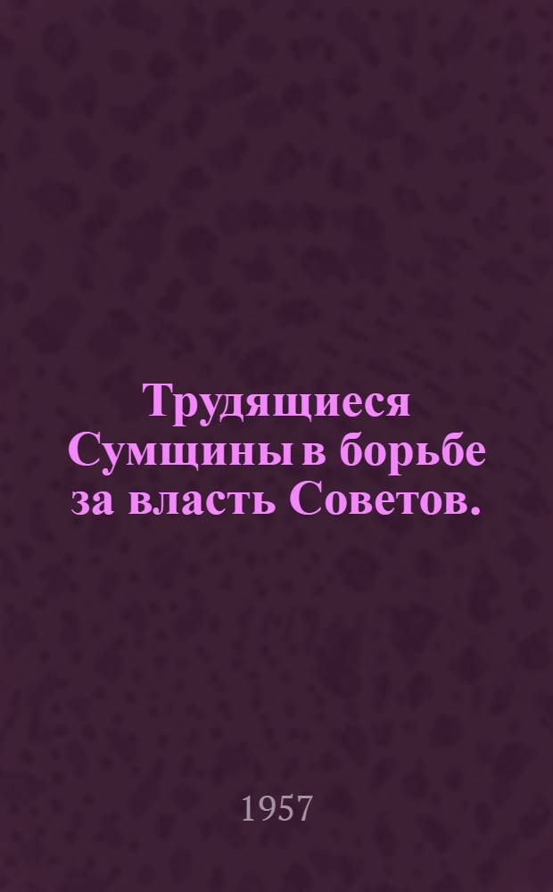 Трудящиеся Сумщины в борьбе за власть Советов. (1917-1920 гг.) : Сборник документов и материалов : Посвящ. 40-й годовщине Великой Октябрьской соц. революции