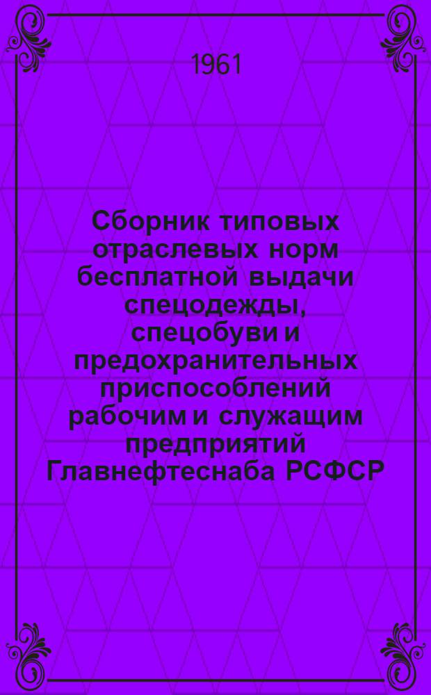 Сборник типовых отраслевых норм бесплатной выдачи спецодежды, спецобуви и предохранительных приспособлений рабочим и служащим предприятий Главнефтеснаба РСФСР : Утв. Гос. ком. Совета Министров СССР по вопросам труда и заработной платы в 1960 г.