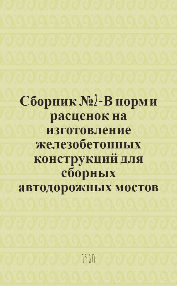 Сборник № 2-В норм и расценок на изготовление железобетонных конструкций для сборных автодорожных мостов, труб и зданий : Утв. 7/VI 1960 г