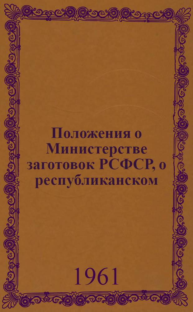 Положения о Министерстве заготовок РСФСР, о республиканском (АССР), краевом, областном управлении заготовок Министерства заготовок РСФСР, о Государственной инспекции по качеству сельскохозяйственных продуктов Министерства заготовок РСФСР : Утв. в ноябре 1961 г.