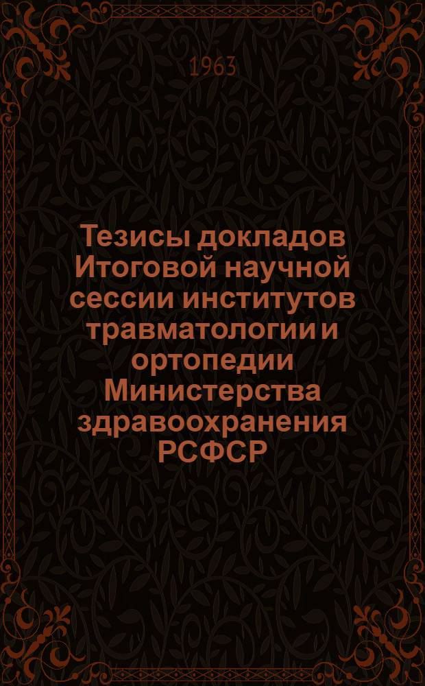 Тезисы докладов Итоговой научной сессии институтов травматологии и ортопедии Министерства здравоохранения РСФСР. 16-18 мая 1963 г.