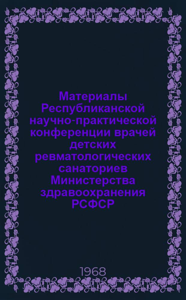 Материалы Республиканской научно-практической конференции врачей детских ревматологических санаториев Министерства здравоохранения РСФСР. г. Сочи, 20-22 ноября 1968 г.