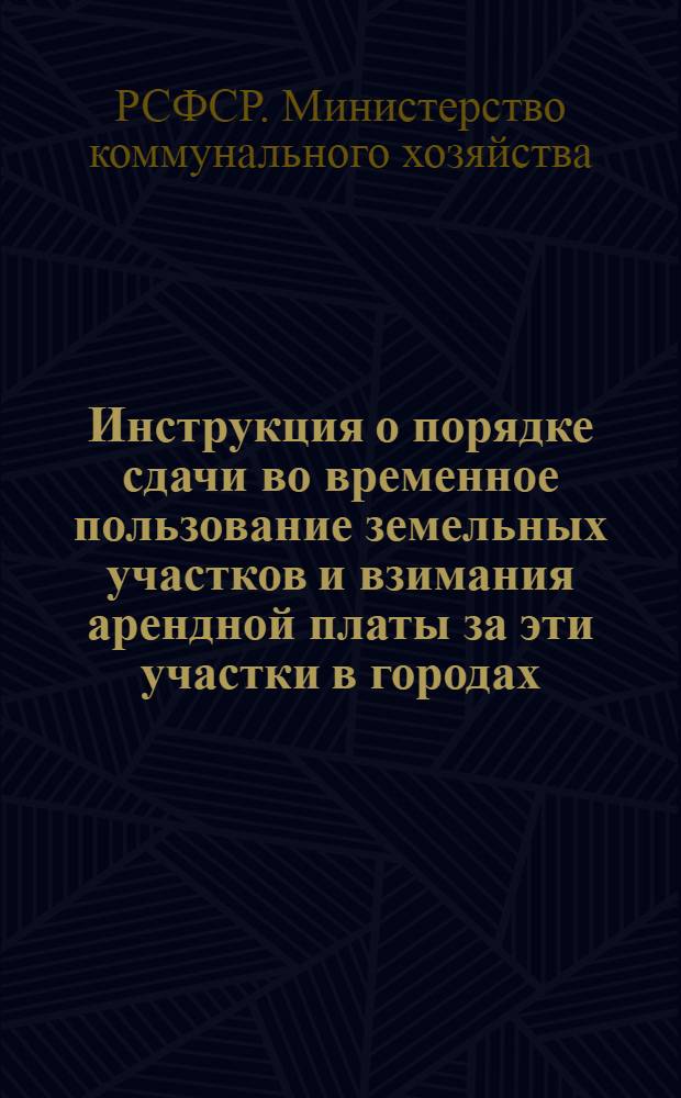 Инструкция о порядке сдачи во временное пользование земельных участков и взимания арендной платы за эти участки в городах, рабочих, курортных и дачных поселках, а также сельских районных центрах : Утв. 25/II 1957 г