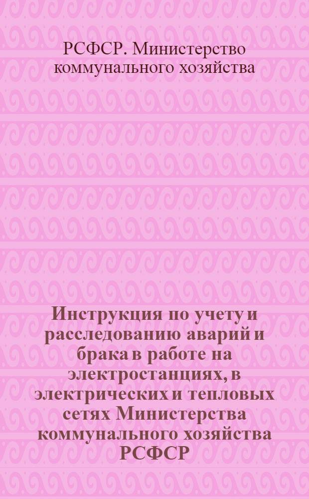 Инструкция по учету и расследованию аварий и брака в работе на электростанциях, в электрических и тепловых сетях Министерства коммунального хозяйства РСФСР : Утв. 27/V 1960 г
