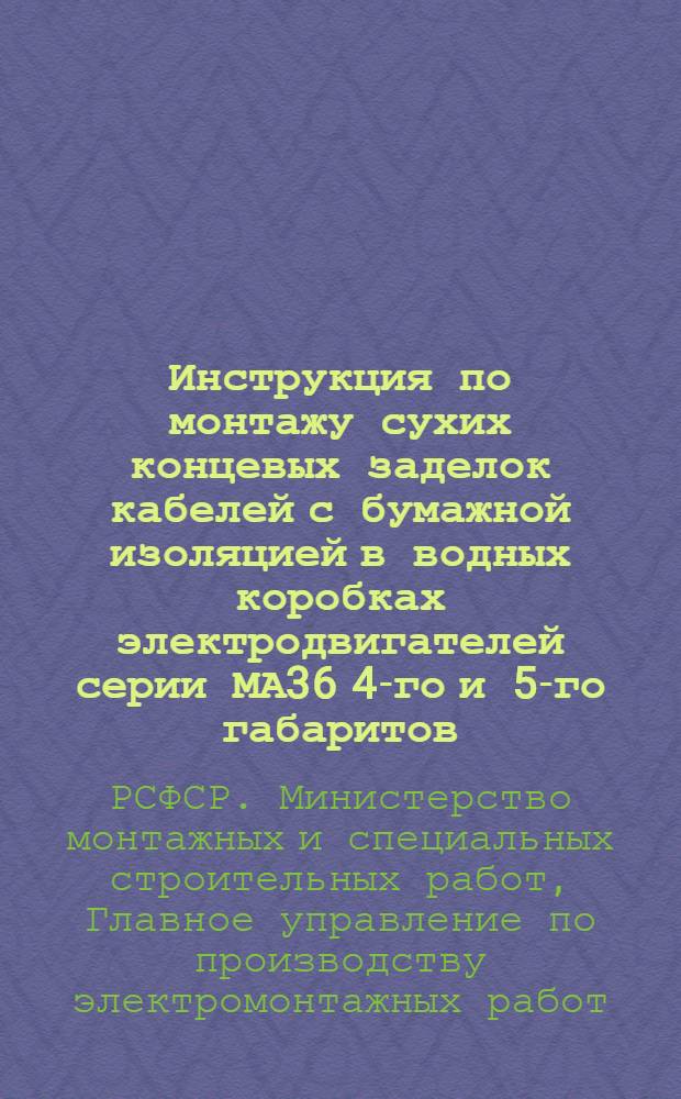 Инструкция по монтажу сухих концевых заделок кабелей с бумажной изоляцией в водных коробках электродвигателей серии МА36 4-го и 5-го габаритов : ВСН-75-63/ММССР РСФСР : Утв. Главэлектромонтажем 22/XII 1962 г