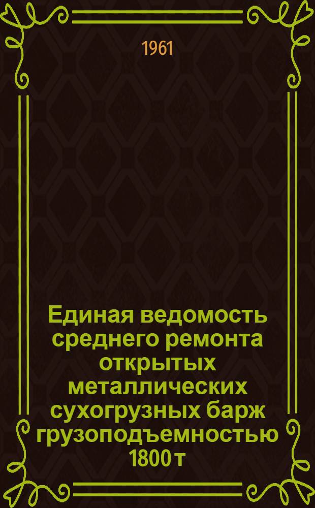 Единая ведомость среднего ремонта открытых металлических сухогрузных барж грузоподъемностью 1800 т. : (Проекты № 567 и 567/555) : Утв. 3/VI 1961 г