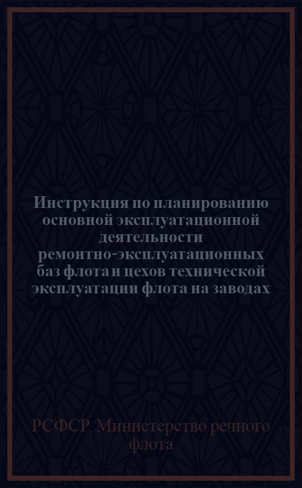 Инструкция по планированию основной эксплуатационной деятельности ремонтно-эксплуатационных баз флота и цехов технической эксплуатации флота на заводах : (Приказ МРФ от 25/II 1961 г.)