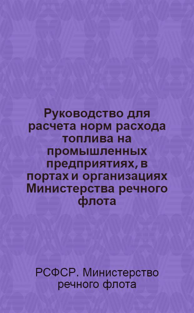 Руководство для расчета норм расхода топлива на промышленных предприятиях, в портах и организациях Министерства речного флота : Утв. 11/VI 1966 г