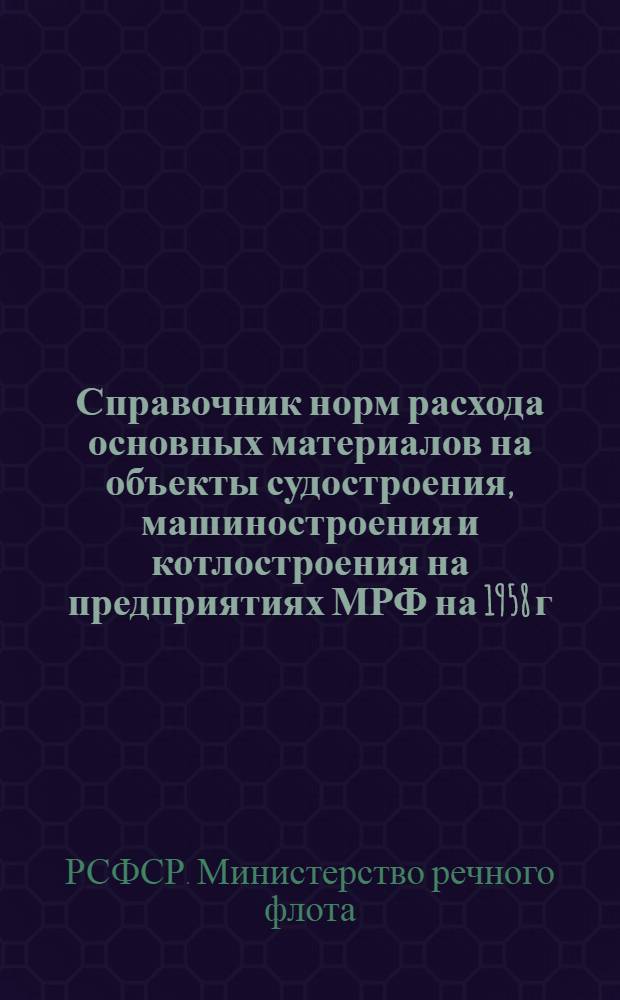 Справочник норм расхода основных материалов на объекты судостроения, машиностроения и котлостроения на предприятиях МРФ на 1958 г. : Утв. 17/VI 1957 г