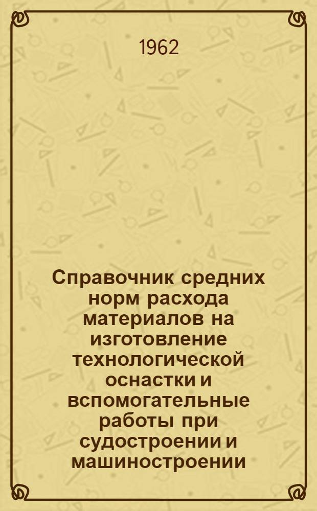 Справочник средних норм расхода материалов на изготовление технологической оснастки и вспомогательные работы при судостроении и машиностроении : Утв. 29/I 1962 г. : (Введен в действие 30 янв. 1962 г.)