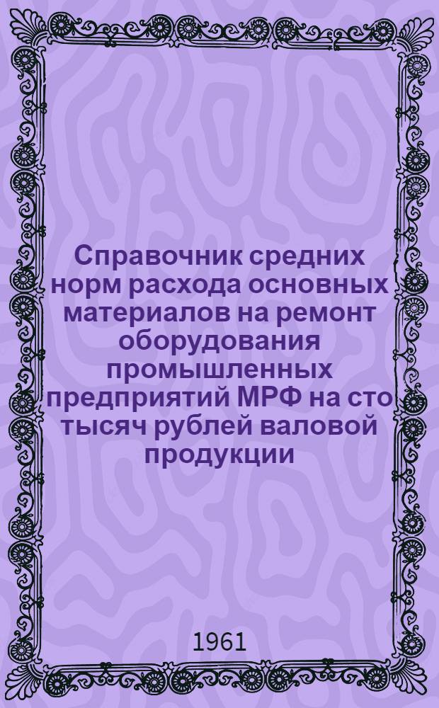 Справочник средних норм расхода основных материалов на ремонт оборудования промышленных предприятий МРФ на сто тысяч рублей валовой продукции : (Введен в действие 8/II 1961 г.)