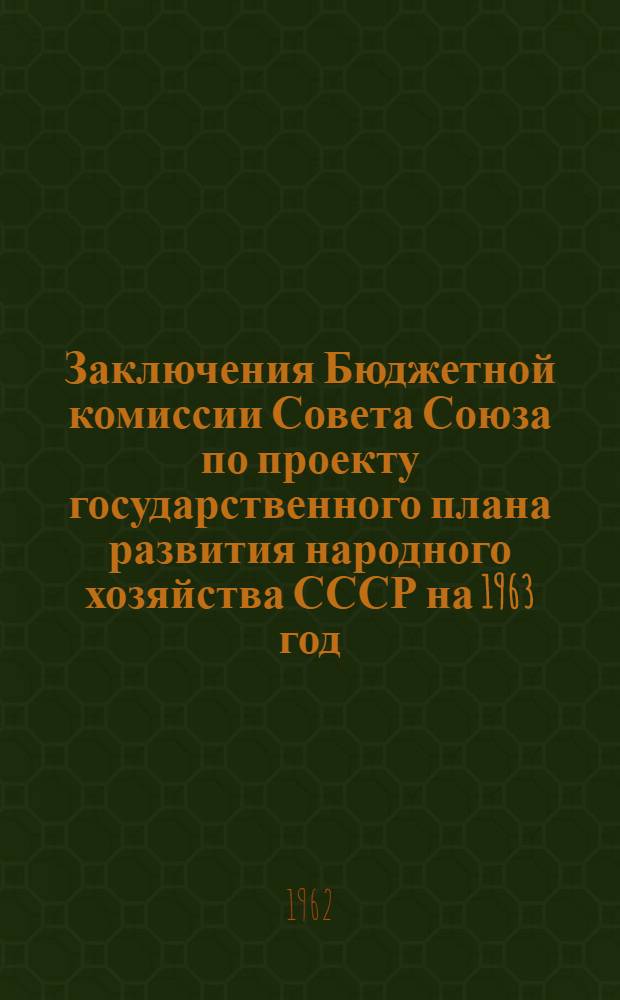 Заключения Бюджетной комиссии Совета Союза по проекту государственного плана развития народного хозяйства СССР на 1963 год, по государственному бюджету СССР на 1963 год, по отчету об исполнении государственного бюджета СССР за 1961 год