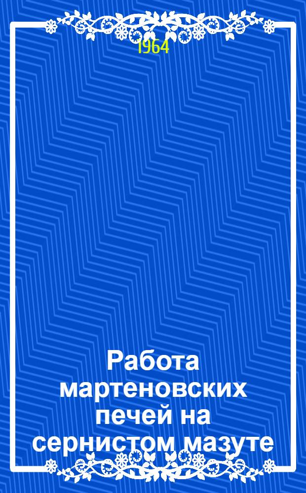 Работа мартеновских печей на сернистом мазуте : (Материалы Семинара физико-химиков, мартеновцев-технологов и теплотехников институтов и металлургич. предприятий Урала)