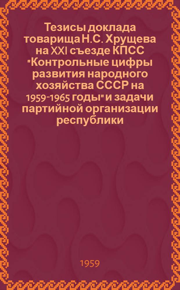 Тезисы доклада товарища Н.С. Хрущева на XXI съезде КПСС "Контрольные цифры развития народного хозяйства СССР на 1959-1965 годы" и задачи партийной организации республики : Доклад на внеочередном X съезде Коммунист. партии Киргизии