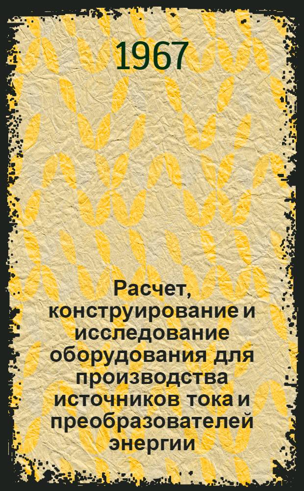 Расчет, конструирование и исследование оборудования для производства источников тока и преобразователей энергии : Тезисы докладов Отраслевой науч. конференции. (Севастополь, 21-25 ноября 1967 г.)