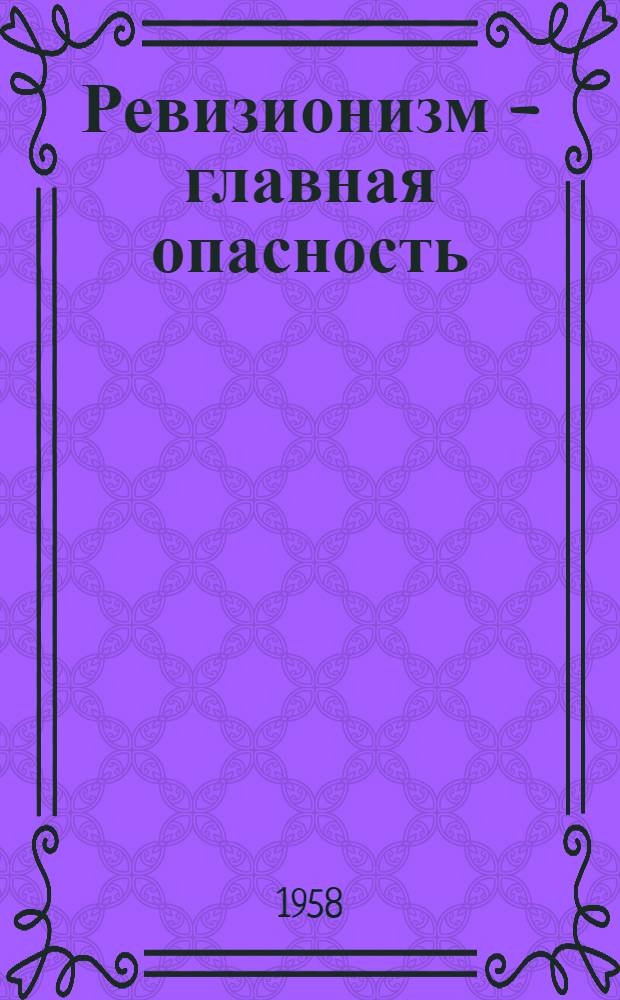 Ревизионизм - главная опасность : Из опыта борьбы коммунистич. и рабочих партий против соврем. ревизионизма : Сборник статей
