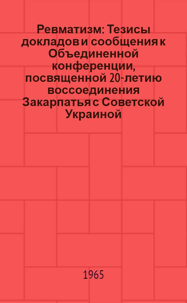 Ревматизм : Тезисы докладов и сообщения к Объединенной конференции, посвященной 20-летию воссоединения Закарпатья с Советской Украиной. 11-15 мая 1965 г