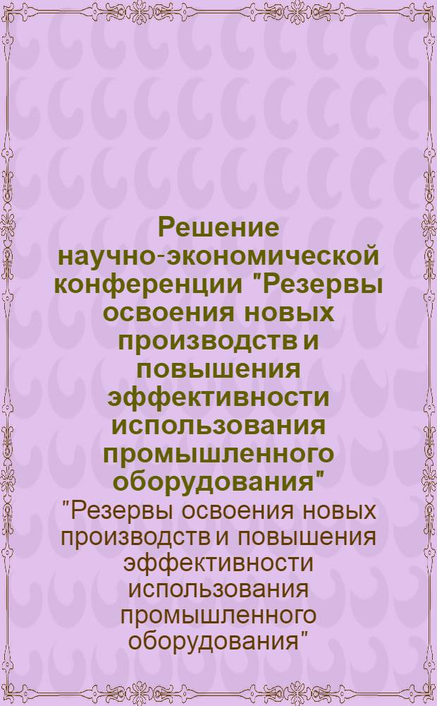 Решение научно-экономической конференции "Резервы освоения новых производств и повышения эффективности использования промышленного оборудования"