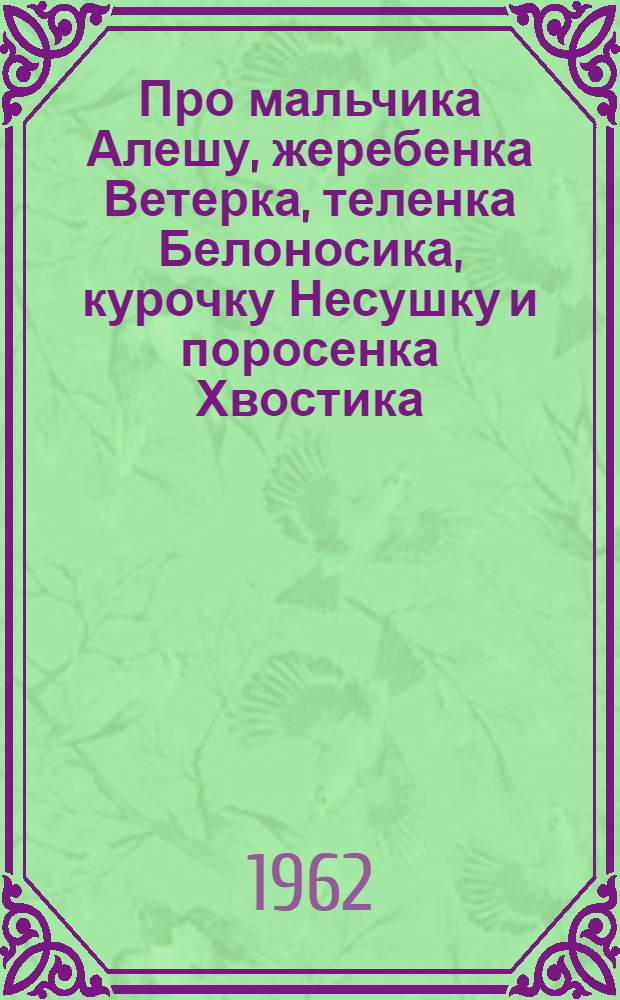 Про мальчика Алешу, жеребенка Ветерка, теленка Белоносика, курочку Несушку и поросенка Хвостика : Сказка : Для мл. школьного возраста