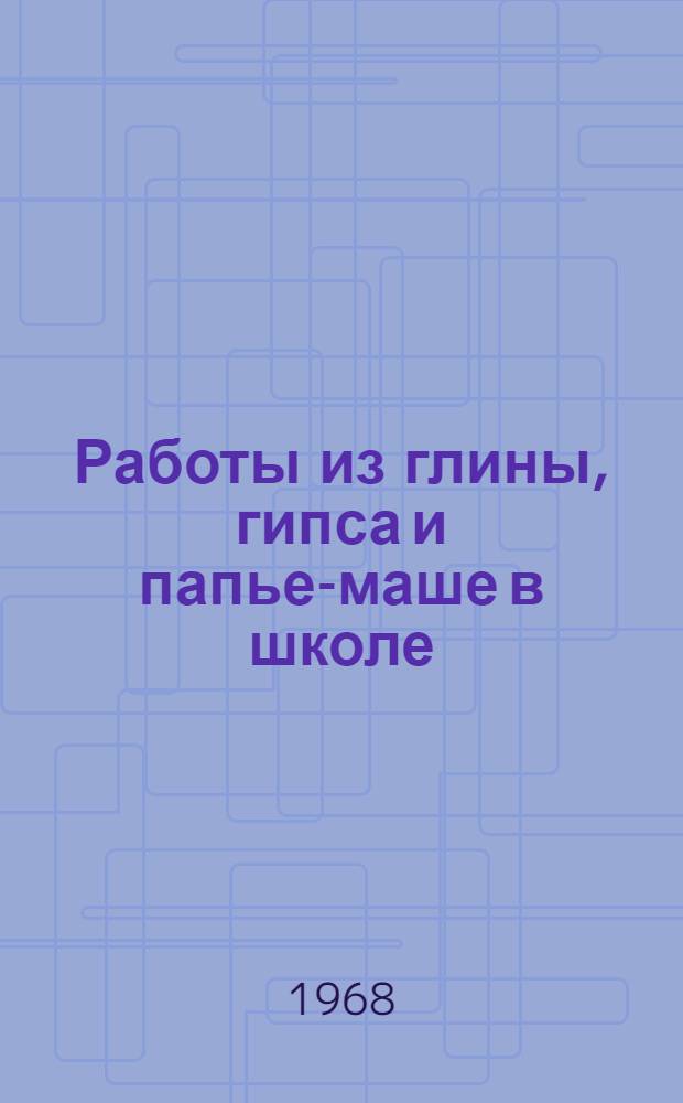 Работы из глины, гипса и папье-маше в школе : Пособие по курсу скульптуры для студентов-заочников худож.-граф. фак
