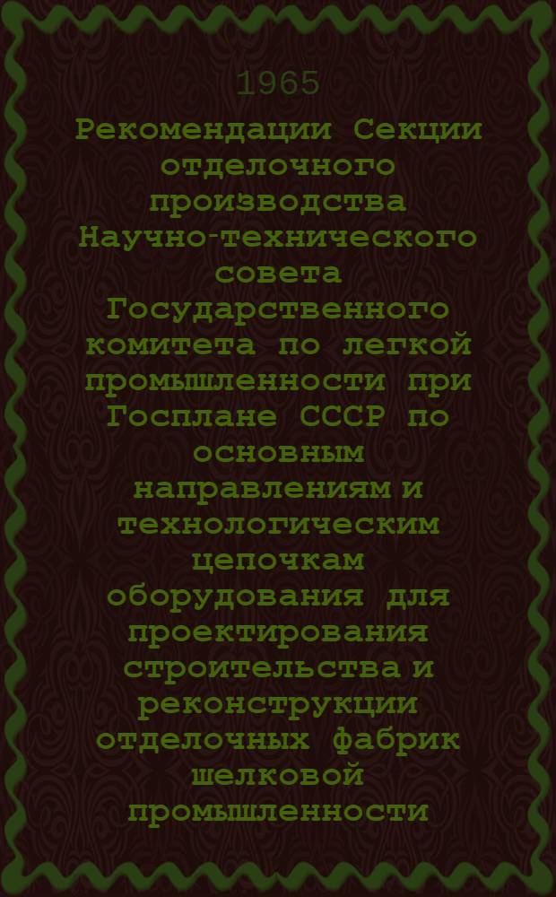Рекомендации Секции отделочного производства Научно-технического совета Государственного комитета по легкой промышленности при Госплане СССР по основным направлениям и технологическим цепочкам оборудования для проектирования строительства и реконструкции отделочных фабрик шелковой промышленности : Утв. 28/IV 1965 г