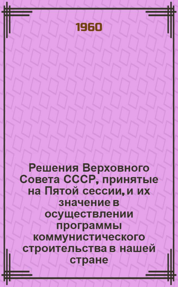 Решения Верховного Совета СССР, принятые на Пятой сессии, и их значение в осуществлении программы коммунистического строительства в нашей стране : (Стенограмма выступлений на вечерах, провед. 20 мая и 9 июня 1960 г. в Центр. лектории...)