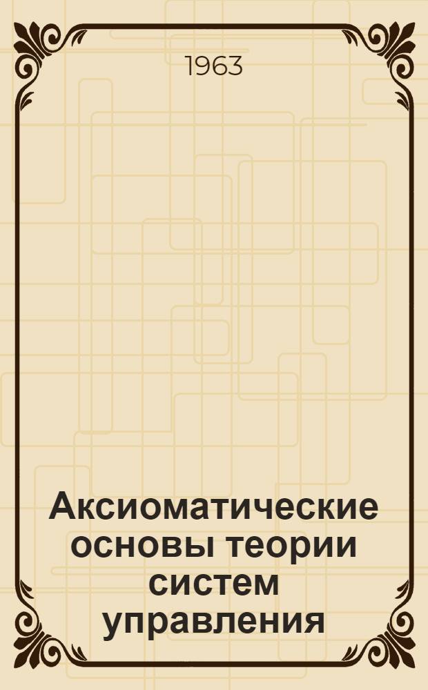 Аксиоматические основы теории систем управления : Доклад, представл. на Второй Междунар. конгресс ИФАК г. Базель, Швейцария (27 авг. - 4 сент. 1963 г.)