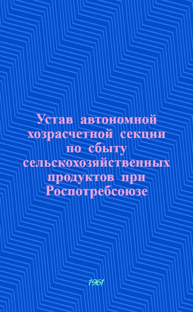 Устав автономной хозрасчетной секции по сбыту сельскохозяйственных продуктов при Роспотребсоюзе ("Роскоопсбытсекция") : Проект : Утв. 20/IV 1961 г