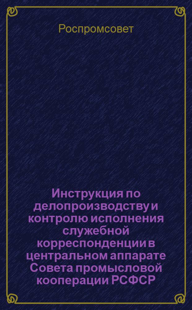 Инструкция по делопроизводству и контролю исполнения служебной корреспонденции в центральном аппарате Совета промысловой кооперации РСФСР : Утв. 18.III.1958 г