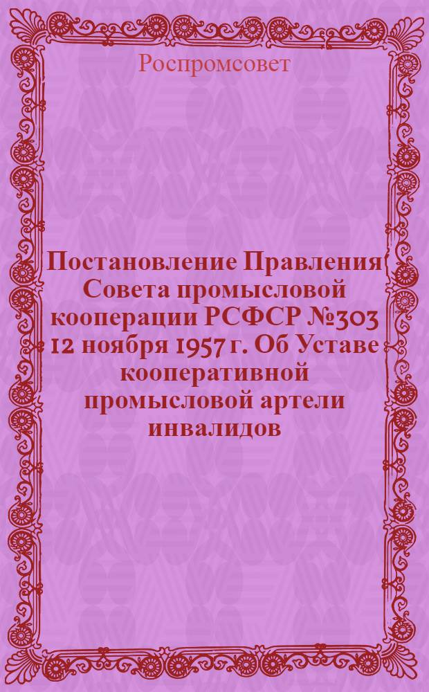 Постановление Правления Совета промысловой кооперации РСФСР № 303 12 ноября 1957 г. Об Уставе кооперативной промысловой артели инвалидов; Примерный устав кооперативной промысловой артели инвалидов