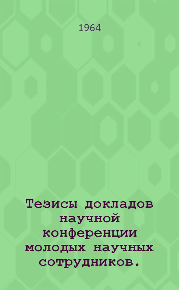 Тезисы докладов научной конференции молодых научных сотрудников. (20-21 октября 1964 г.)