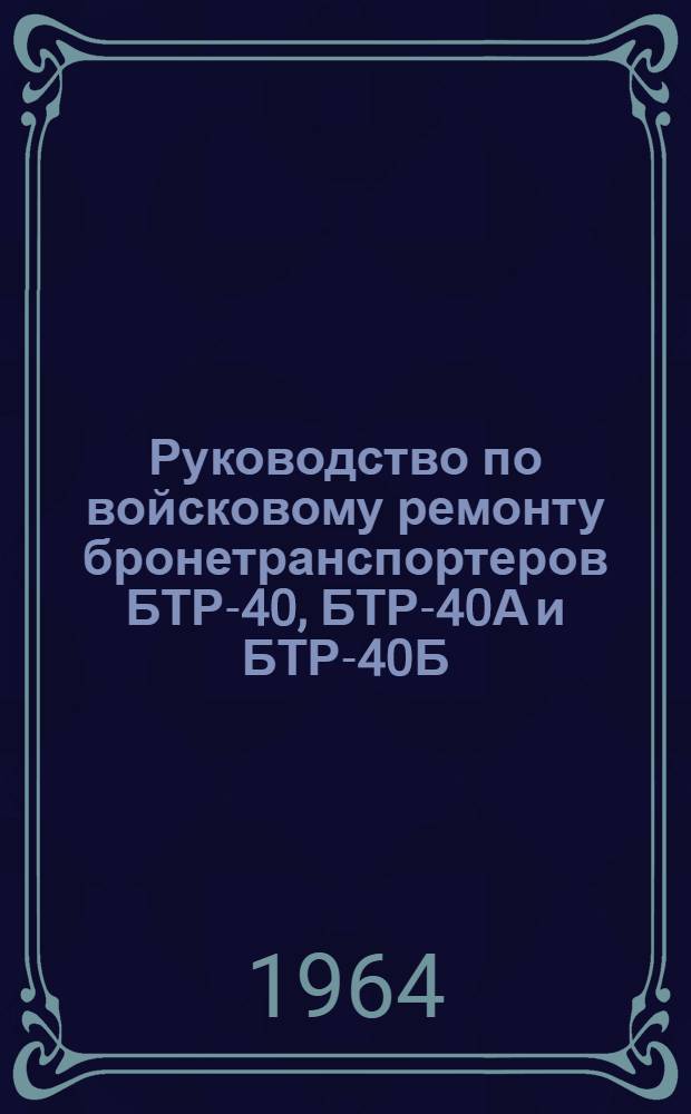 Руководство по войсковому ремонту бронетранспортеров БТР-40, БТР-40А и БТР-40Б : Утв. Гл. бронетанковым упр. 14 апр. 1964 г.