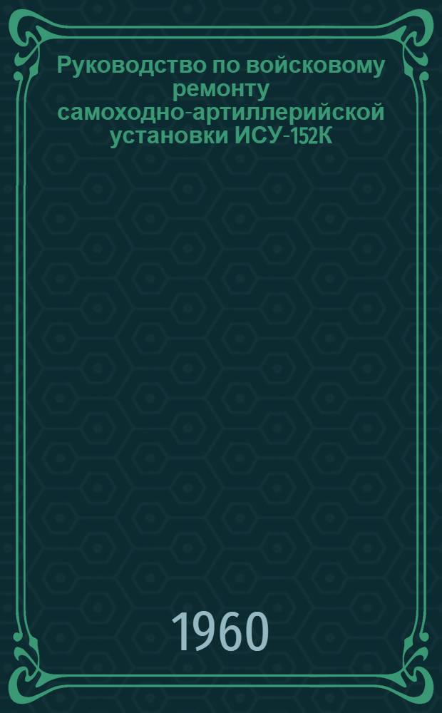 Руководство по войсковому ремонту самоходно-артиллерийской установки ИСУ-152К
