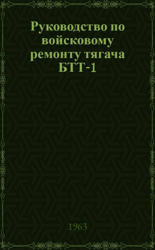 Руководство по войсковому ремонту тягача БТТ-1 : Утв. Нач. Гл. бронетанкового упр. 30/III 1963 г