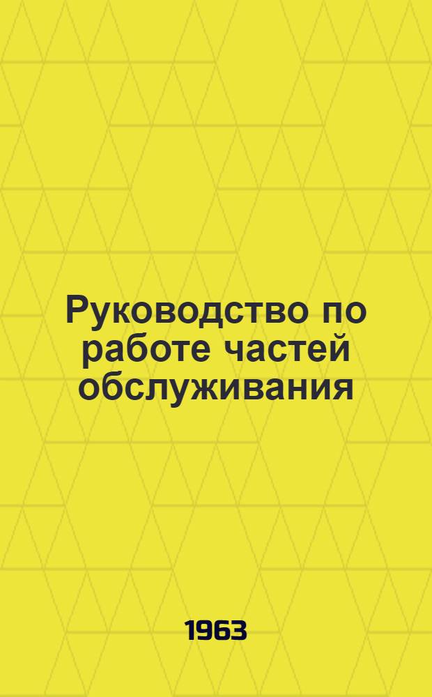 Руководство по работе частей обслуживания : Утв. Нач. тыла Вооруж. Сил СССР 18/IV 1963 г.