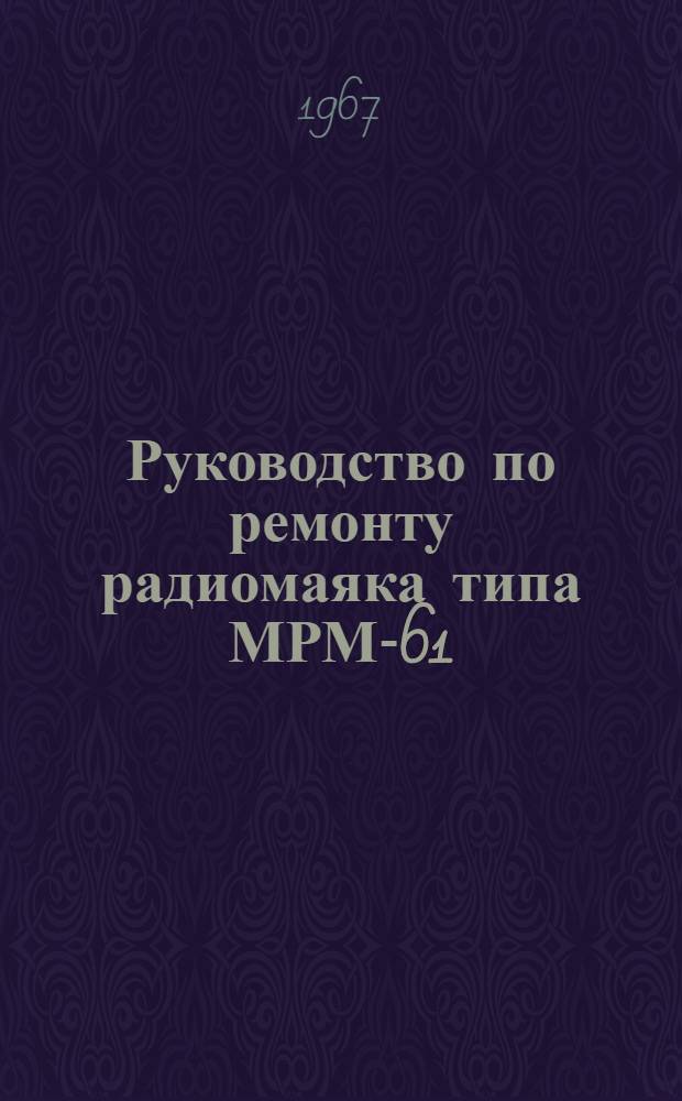 Руководство по ремонту радиомаяка типа МРМ-61 : Утв. Упр. гидрогр. службы ВМФ 28/1 1966 г