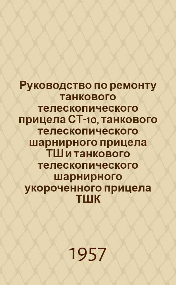Руководство по ремонту танкового телескопического прицела СТ-10, танкового телескопического шарнирного прицела ТШ и танкового телескопического шарнирного укороченного прицела ТШК